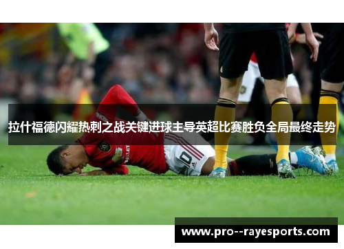 拉什福德闪耀热刺之战关键进球主导英超比赛胜负全局最终走势 拉什福德闪耀热刺之战关键进球主导英超比赛胜负全局最终走势