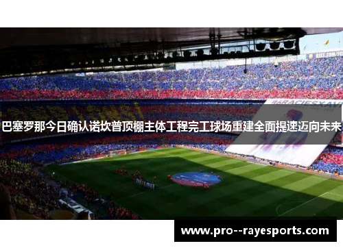 巴塞罗那今日确认诺坎普顶棚主体工程完工球场重建全面提速迈向未来