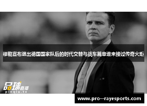穆勒宣布退出德国国家队后的时代交替与战车篇章谁来接过传奇火炬