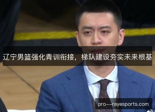 辽宁男篮强化青训衔接，梯队建设夯实未来根基